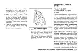 SUPPLEMENTAL RESTRAINT
                                                                                                        SYSTEM

4. Position the lap portion of the seat belt low                                                        PRECAUTIONS ON
   and snug on the child’s hips. Be sure to                                                             SUPPLEMENTAL RESTRAINT
   follow the booster seat manufacturer’s in-
   structions for adjusting the belt routing.                                                           SYSTEM
5. Pull the shoulder belt portion of the seat belt                                                      This Supplemental Restraint System (SRS) sec-
   toward the retractor to take up extra slack.                                                         tion contains important information concerning
   Be sure the shoulder belt is positioned                                                              the driver and passenger supplemental front air
   across the top, middle portion of the child’s                                                        bags (NISSAN Advanced Air Bag System), front
   shoulder. Be sure to follow the booster seat                                                         seat-mounted side-impact supplemental air
   manufacturer’s instructions for adjusting the                                                        bags, roof-mounted curtain side-impact supple-
   belt routing.                                                                                        mental air bag and seat belt pretensioners.
6. Follow the warnings, cautions and instruc-                                                           Supplemental front impact air bag system:
   tions for properly fastening a seat belt                                                             The NISSAN Advanced Air Bag System can help
   shown in the “Three-point seat belt with                                                LRS0454      cushion the impact force to the head and chest of
   retractor” earlier in this section.                        Front passenger position                  the driver and front passenger in certain frontal
                                                     7. If the booster seat is installed in the front   collisions.
                                                        passenger seat, turn the ignition switch to
                                                                                                        Front seat-mounted side-impact supple-
                                                        the ON position. The front passenger air bag
                                                        status light      may or may not illuminate,    mental air bag system: This system can help
                                                        depending on the size of the child and the      cushion the impact force to the chest and pelvic
                                                        type of booster seat being used. See “Front     area of the driver and front passenger in certain
                                                        passenger air bag and status light” later in    side impact collisions. The front seat side-impact
                                                        this section.                                   supplemental side air bags are designed to in-
                                                                                                        flate on the side where the vehicle is impacted.
                                                                                                        Roof-mounted curtain side-impact supple-
                                                                                                        mental air bag system: This system can help
                                                                                                        cushion the impact force to the head of occu-
                                                                                                        pants in front and rear outboard seating positions
                                                                                                        in certain side impact collisions. The curtain side-

                                                                        Safety—Seats, seat belts and supplemental restraint system 1-35




                                                                                 ੬ REVIEW COPY—2008 Maxima (max)
                                                                                 Owners Manual—USA_English (nna)
                                                                                 06/08/07—debbie ੭
 