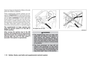 impact air bags are designed to inflate on the side
where the vehicle is impacted.
These supplemental restraint systems are de-
signed to supplement the crash protection pro-
vided by the driver and front passenger seat belts
and are not a substitute for them. Seat belts
should always be correctly worn and the occu-
pant seated a suitable distance away from the
steering wheel, instrument panel and door finish-
ers. (See “Seat belts” earlier in this section for
instructions and precautions on seat belt usage.)
The supplemental air bags operate only
when the ignition switch is in the ON or
START position.                                                                                                    WRS0031
After turning the ignition key to the ON                                WARNING
position, the supplemental air bag warning
light illuminates. The supplemental air bag           ● The supplemental front air bags ordi-
warning light will turn off after about 7               narily will not inflate in the event of a
seconds if the system is operational.                   side impact, rear impact, rollover, or
                                                        lower severity frontal collision. Always
                                                        wear your seat belts to help reduce the
                                                        risk or severity of injury in various kinds
                                                        of accidents.
                                                      ● The front passenger air bag will not
                                                        inflate if the passenger air bag status
                                                        light is lit or if the front passenger seat
                                                        is unoccupied. See “Front passenger air
                                                        bag status light” later in this section.


1-36 Safety—Seats, seat belts and supplemental restraint system




                                                                                 ੬ REVIEW COPY—2008 Maxima (max)
                                                                                 Owners Manual—USA_English (nna)
                                                                                 06/08/07—debbie ੭
 