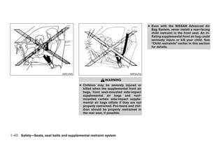 ● Even with the NISSAN Advanced Air
                                                                                        Bag System, never install a rear-facing
                                                                                        child restraint in the front seat. An in-
                                                                                        flating supplemental front air bag could
                                                                                        seriously injure or kill your child. See
                                                                                        “Child restraints” earlier in this section
                                                                                        for details.




                               ARS1045                                     WRS0256

                                                          WARNING
                                         ● Children may be severely injured or
                                           killed when the supplemental front air
                                           bags, front seat-mounted side-impact
                                           supplemental air bags and roof-
                                           mounted curtain side-impact supple-
                                           mental air bags inflate if they are not
                                           properly restrained. Pre-teens and chil-
                                           dren should be properly restrained in
                                           the rear seat, if possible.




1-40 Safety—Seats, seat belts and supplemental restraint system




                                                                  ੬ REVIEW COPY—2008 Maxima (max)
                                                                  Owners Manual—USA_English (nna)
                                                                  06/08/07—debbie ੭
 