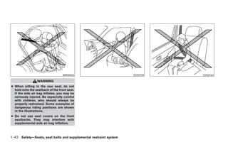 WRS0032                              SSS0159                     SSS0162

                 WARNING
● When sitting in the rear seat, do not
  hold onto the seatback of the front seat.
  If the side air bag inflates, you may be
  seriously injured. Be especially careful
  with children, who should always be
  properly restrained. Some examples of
  dangerous riding positions are shown
  in the illustrations.
● Do not use seat covers on the front
  seatbacks. They may interfere with
  supplemental side air bag inflation.



1-42 Safety—Seats, seat belts and supplemental restraint system




                                                                  ੬ REVIEW COPY—2008 Maxima (max)
                                                                  Owners Manual—USA_English (nna)
                                                                  06/08/07—debbie ੭
 