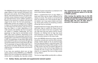 The NISSAN Advanced Air Bag System has dual              NISSAN. Contact information is contained in the         The supplemental front air bags operate
stage inflators. It also monitors information from       front of this Owner’s Manual.                           only when the ignition switch is in the ON
the crash zone sensor, the Air Bag Control Unit                                                                  or START position.
                                                         When a supplemental front air bag inflates, a
(ACU), seat belt buckle sensors, occupant clas-                                                                  After turning the ignition key to the ON
                                                         fairly loud noise may be heard, followed by the
sification sensor (pressure sensor) and passen-                                                                  position, the supplemental air bag warning
                                                         release of smoke. This smoke is not harmful and
ger seat belt tension sensor. Inflator operation is                                                              light illuminates. The supplemental air bag
                                                         does not indicate a fire. Care should be taken to
based on the severity of a collision and seat belt                                                               warning light will turn off after about 7
                                                         not inhale it, as it may cause irritation and chok-
usage for the driver. For the front passenger, it                                                                seconds if the system is operational.
                                                         ing. Those with a history of a breathing condition
additionally monitors the weight of an occupant
                                                         should get fresh air promptly.
or object on the seat and seat belt tension. Based
on information from the sensors, only one front air      Supplemental front air bags, along with the use of
bag may inflate in a crash, depending on the             seat belts, help to cushion the impact force on
crash severity and whether the front occupants           the face and chest of the front occupants. They
are belted or unbelted. Additionally, the front          can help save lives and reduce serious injuries.
passenger air bag may be automatically turned            However, an inflating front air bag may cause
OFF under some conditions, depending on the              facial abrasions or other injuries. Front air bags
weight detected on the passenger seat and how            do not provide restraint to the lower body.
the seat belt is used. If the front passenger air bag
                                                         Even with NISSAN advanced air bags, seat belts
is OFF, the passenger air bag status light will be
                                                         should be correctly worn and the driver and pas-
illuminated (if the seat is unoccupied, the light will
                                                         senger seated upright as far as practical away
not be illuminated, but the air bag will be off). See
                                                         from the steering wheel or instrument panel. The
“Front passenger air bag and status light” later in
                                                         supplemental front air bags inflate quickly in order
this section for further details. One front air bag
                                                         to help protect the front occupants. Because of
inflating does not indicate improper performance
                                                         this, the force of the front air bag inflating can
of the system.
                                                         increase the risk of injury if the occupant is too
If you have any questions about your air bag             close to, or is against, the front air bag module
system, please contact NISSAN or your NISSAN             during inflation.
dealer. If you are considering modification of your
                                                         The front air bags deflate quickly after a collision.
vehicle due to a disability, you may also contact

1-44 Safety—Seats, seat belts and supplemental restraint system




                                                                                        ੬ REVIEW COPY—2008 Maxima (max)
                                                                                        Owners Manual—USA_English (nna)
                                                                                        06/08/07—debbie ੭
 