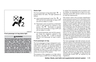 Status light                                            to certain front passenger seat occupants, such
                                                                                                       as children, by requiring the air bag to be auto-
                                               The front passenger air bag status light     is
                                                                                                       matically turned OFF. Certain sensors are used
                                               located below the radio. The light operates as
                                                                                                       to meet the requirements.
                                               follows:
                                                                                                       One sensor used is the occupant classification
                                                ● Unoccupied passenger’s seat: The         is
                                                                                                       sensor (pressure sensor). It is in the bottom of the
                                                  OFF and the front passenger air bag is OFF
                                                                                                       front passenger seat cushion and is designed to
                                                  and will not inflate in a crash.
                                                                                                       detect an occupant and objects on the seat by
                                                ● Passenger’s seat occupied by a small adult,          weight. It works together with seat belt sensors
                                                  child or child restraint as outlined in this         described later. For example, if a child is in the
                                                  section: The            illuminates to indicate      front passenger seat, the advanced air bag sys-
                                                  that the front passenger air bag is OFF and          tem is designed to turn the passenger air bag
                                                  will not inflate in a crash.                         OFF in accordance with the regulations. Also, if a
                                    LRS0316                                                            child restraint of the type specified in the regula-
                                                ● Occupied passenger seat and the passen-              tions is on the seat, its weight and the child’s
Front passenger air bag status light              ger meets the conditions outlined in this            weight can be detected and cause the air bag to
                                                  section: The light      is OFF to indicate           turn OFF. Occupant classification sensor opera-
                  WARNING                         that the front passenger air bag is opera-           tion can vary depending on the front passenger
The front passenger air bag is designed to        tional.                                              seat belt sensors.
automatically turn OFF under some con-         Front passenger air bag                                 The front passenger seat belt sensors are de-
ditions. Read this section carefully to                                                                signed to detect if the seat belt is buckled and the
learn how it operates. Proper use of the       The front passenger air bag is designed to auto-
                                                                                                       amount of tension on the seat belt, such as when
seat, seat belt and child restraints is nec-   matically turn OFF when the vehicle is operated
                                                                                                       it is in the Automatic Locking Retractor mode
essary for most effective protection. Fail-    under some conditions as described below in
                                                                                                       (child restraint mode). Based on the weight on
ure to follow all instructions in this         accordance with U.S. regulations. If the front
                                                                                                       the seat detected by the occupant classification
manual concerning the use of seats, seat       passenger air bag is OFF, it will not inflate in a
                                                                                                       sensor and the belt tension detected on the seat
belts and child restraints can increase the    crash. The driver air bag and other air bags in your
                                                                                                       belt, the advanced air bag system determines
risk or severity of injury in an accident.     vehicle are not part of this system.
                                                                                                       whether the front passenger air bag should be
                                               The purpose of the regulation is to help reduce         automatically turned OFF as required by the
                                               the risk of injury or death from an inflating air bag   regulations.
                                                                    Safety—Seats, seat belts and supplemental restraint system 1-45




                                                                              ੬ REVIEW COPY—2008 Maxima (max)
                                                                              Owners Manual—USA_English (nna)
                                                                              06/08/07—debbie ੭
 