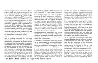 Front passenger seat adult occupants who are            instead of being OFF. See “Child restraints” ear-        that the child restraint or seat belt is not being
properly seated and using the seat belt as out-         lier in this section for proper use and installation.    used properly. Make sure that the child restraint is
lined in this manual should not cause the passen-                                                                installed properly, the seat belt is used properly
                                                        If the front passenger seat is not occupied the
ger air bag to be automatically turned OFF. For                                                                  and the occupant is positioned properly. If the air
                                                        passenger air bag is designed not to inflate in a
small adults it may be turned OFF, however if the                                                                bag status light is not illuminated, reposition the
                                                        crash. However, heavy objects placed on the
occupant takes his/her weight off the seat cush-                                                                 occupant or child restraint in a rear seat.
                                                        seat could result in air bag inflation, because of
ion (for example, by not sitting upright, by sitting
                                                        the object’s weight detected by the occupant             If the passenger air bag status light will not illu-
on an edge of the seat, or by otherwise being out
                                                        classification sensor. Other conditions could also       minate even though you believe that the child
of position), this could cause the sensor to turn       result in air bag inflation, such as if a child is       restraint, the seat belts and the occupant are
the air bag OFF. In addition, if the occupant           standing on the seat, or if two children are on the      properly positioned, the system may be sensing
improperly uses the seat belt in the Automatic          seat, contrary to the instructions in this manual.       an unoccupied seat (in which case the air bag is
Locking Retractor mode (child restraint mode),          Always be sure that you and all vehicle occupants        OFF). Your NISSAN dealer can check that the
this could cause the air bag to be turned OFF.          are seated and restrained properly.                      system is OFF by using a special tool. However,
Always be sure to be seated and wearing the seat
                                                        Using the passenger air bag status light, you can        until you have confirmed with your dealer that
belt properly for the most effective protection by
                                                        monitor when the front passenger air bag is au-          your air bag is working properly, reposition the
the seat belt and supplemental air bag.
                                                        tomatically turned OFF with the seat occupied.           occupant or child restraint in a rear seat.
NISSAN recommends that pre-teens and chil-              The light will not illuminate when the front pas-
                                                                                                                 The air bag system and passenger air bag status
dren be properly restrained in a rear seat.             senger seat is unoccupied.
                                                                                                                 light will take a few seconds to register a change
NISSAN also recommends that appropriate child
                                                        If an adult occupant is in the seat but the passen-      in the passenger seat status. For example, if a
restraints and booster seats be properly installed
                                                        ger air bag status light is illuminated (indicating      large adult who is sitting in the front passenger
in a rear seat. If this is not possible, the occupant
                                                        that the air bag is OFF), it could be that the           seat exits the vehicle, the passenger air bag
classification sensor and seat belt sensors are
                                                        person is a small adult, or is not sitting on the seat   status light will go from OFF to ON for a few
designed to operate as described above to turn
                                                        properly or not using the seat belt properly.            seconds and then to OFF. This is normal system
the front passenger air bag OFF for specified
                                                                                                                 operation and does not indicate a malfunction.
child restraints as required by the regulations.        If a child restraint must be used in the front seat,
Failing to properly secure child restraints and to      the passenger air bag status light may or may not        If a malfunction occurs in the front passenger air
use the Automatic Locking Retractor mode (child         be illuminated, depending on the size of the child       bag system, the supplemental air bag warning
restraint mode) may allow the restraint to tip or       and the type of child restraint being used. If the air   light      , located in the meter and gauges area
move in an accident or sudden stop. This can also       bag status light is not illuminated (indicating that     in the center of the instrument panel, will blink.
result in the passenger air bag inflating in a crash    the air bag might inflate in a crash), it could be       Have the system checked by a NISSAN dealer.
1-46 Safety—Seats, seat belts and supplemental restraint system




                                                                                        ੬ REVIEW COPY—2008 Maxima (max)
                                                                                        Owners Manual—USA_English (nna)
                                                                                        06/08/07—debbie ੭
 