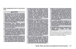 Other supplemental front air bag precau-     ● Tampering with the supplemental front       ● Work on and around the supplemental
tions                                          air bag system may result in serious          front air bag system should be done by
                                               personal injury. Tampering includes           a NISSAN dealer. Installation of electri-
                 WARNING                       changes to the steering wheel and the         cal equipment should also be done by a
● Do not place any objects on the steer-       instrument panel assembly by placing          NISSAN dealer. The Supplemental Re-
  ing wheel pad or on the instrument           material over the steering wheel pad          straint System (SRS) wiring should not
  panel. Also, do not place any objects        and above the instrument panel or by          be modified or disconnected. Unautho-
  between any occupant and the steering        installing additional trim material           rized electrical test equipment and
  wheel or instrument panel. Such ob-          around the air bag system.                    probing devices should not be used on
  jects may become dangerous projec-                                                         the air bag system.
                                             ● Modifying or tampering with the front
  tiles and cause injury if the supplemen-     passenger seat may result in serious        ● A cracked windshield should be re-
  tal front air bag inflates.                  personal injury. For example, do not          placed immediately by a qualified re-
● Immediately after inflation, several         change the front seats by placing mate-       pair facility. A cracked windshield could
  front air bag system components will be      rial on the seat cushion or by installing     affect the function of the supplemental
  hot. Do not touch them; you may se-          additional trim material, such as seat        air bag system.
  verely burn yourself.                        covers, on the seat that are not specifi-
                                                                                           ● The SRS wiring harness connectors are
                                               cally designed to assure proper air bag
● No unauthorized changes should be                                                          yellow     and  orange    for   easy
                                               operation. Additionally, do not stow any
  made to any components or wiring of                                                        identification.
                                               objects under the front passenger seat
  the supplemental air bag system. This is     or the seat cushion and seatback. Such      When selling your vehicle, we request that you
  to prevent accidental inflation of the       objects may interfere with the proper       inform the buyer about the supplemental front air
  supplemental air bag or damage to the        operation of the occupant classifica-       bag system and guide the buyer to the appropri-
  supplemental air bag system.                 tion sensor (pressure sensor).              ate sections in this Owner’s Manual.
● Do not make unauthorized changes to        ● No unauthorized changes should be
  your vehicle’s electrical system, sus-       made to any components or wiring of
  pension system or front end structure.       the seat belt system. This may affect the
  This could affect proper operation of        supplemental front air bag system.
  the supplemental front air bag system.       Tampering with the seat belt system
                                               may result in serious personal injury.


                                                              Safety—Seats, seat belts and supplemental restraint system 1-47




                                                                       ੬ REVIEW COPY—2008 Maxima (max)
                                                                       Owners Manual—USA_English (nna)
                                                                       06/08/07—debbie ੭
 