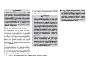 maintenance. The ignition switch should always   ● If you need to dispose of the supple-
                     WARNING
                                                      be in the LOCK position when working under the     mental air bag, pretensioners or scrap
If the supplemental air bag warning light             hood or inside the vehicle.                        the vehicle, contact a NISSAN dealer.
is on, it could mean that the supplemental                                                               Correct supplemental air bag and pre-
front air bag, front seat-mounted side-                                  WARNING                         tensioner disposal procedures are set
impact supplemental air bags, roof-                                                                      forth in the appropriate NISSAN Service
mounted curtain side-impact and rollover              ● Once a supplemental front air bag,
                                                        side-impact supplemental air bag, roof-          Manual. Incorrect disposal procedures
supplemental air bag and/or pretension-                                                                  could cause personal injury.
ers will not operate in an accident. To help            mounted curtain side-impact and
avoid injury to yourself or others, have                supplemental air bag has inflated, the
your vehicle checked by a NISSAN dealer                 air bag module will not function again
as soon as possible.                                    and must be replaced. Additionally, if
                                                        any of the supplemental front air bags
Repair and replacement procedure                        inflate, the activated pretensioners
                                                        must also be replaced. The air bag mod-
The supplemental front air bags, front seat-            ule and pretensioners should be re-
mounted side-impact supplemental air bags,              placed by a NISSAN dealer. The air bag
roof-mounted curtain side-impact supplemental           module and pretensioners cannot be
air bags and seat belt pretensioners are designed       repaired.
to inflate on a one-time-only basis. As a reminder,
                                                      ● The supplemental front air bag, side-
unless it is damaged, the supplemental air bag          impact supplemental air bag, roof-
warning light remains illuminated after inflation       mounted curtain side-impact air bag
has occurred. Repair and replacement of these           systems, and the pretensioners should
supplemental air bag systems should be done             be inspected by a NISSAN dealer if
only by a NISSAN dealer.                                there is any damage to the front end or
When maintenance work is required on the ve-            side portion of the vehicle.
hicle, the supplemental front air bags, front seat-
mounted side-impact supplemental air bags,
roof-mounted curtain side-impact supplemental
air bags, pretensioners and related parts should
be pointed out to the person performing the
1-52 Safety—Seats, seat belts and supplemental restraint system




                                                                                 ੬ REVIEW COPY—2008 Maxima (max)
                                                                                 Owners Manual—USA_English (nna)
                                                                                 06/08/07—debbie ੭
 
