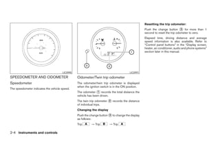 Resetting the trip odometer:
                                                                                                  Push the change button ᭺ for more than 1
                                                                                                                              3
                                                                                                  second to reset the trip odometer to zero.
                                                                                                  Elapsed time, driving distance and average
                                                                                                  speed information is also available. Refer to
                                                                                                  “Control panel buttons” in the “Display screen,
                                                                                                  heater, air conditioner, audio and phone systems”
                                                                                                  section later in this manual.




                                      LIC0990                                          LIC0991
SPEEDOMETER AND ODOMETER                        Odometer/Twin trip odometer
Speedometer                                     The odometer/twin trip odometer is displayed
                                                when the ignition switch is in the ON position.
The speedometer indicates the vehicle speed.
                                                The odometer ᭺ records the total distance the
                                                               1
                                                vehicle has been driven.
                                                The twin trip odometer ᭺ records the distance
                                                                       2
                                                of individual trips.
                                                Changing the display
                                                Push the change button ᭺ to change the display
                                                                       3
                                                as follows:
                                                Trip      → Trip        → Trip

2-4 Instruments and controls




                                                                            ੬ REVIEW COPY—2008 Maxima (max)
                                                                            Owners Manual—USA_English (nna)
                                                                            06/08/07—debbie ੭
 