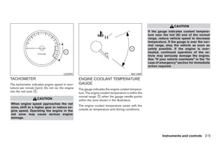 CAUTION
                                                                                                       If the gauge indicates coolant tempera-
                                                                                                       ture near the hot (H) end of the normal
                                                                                                       range, reduce vehicle speed to decrease
                                                                                                       temperature. If the gauge is over the nor-
                                                                                                       mal range, stop the vehicle as soon as
                                                                                                       safely possible. If the engine is over-
                                                                                                       heated, continued operation of the ve-
                                                                                                       hicle may seriously damage the engine.
                                                                                                       See “If your vehicle overheats” in the “In
                                                                                                       case of emergency” section for immediate
                                                                                                       action required.

                                       LIC0992                                             WIC1009
TACHOMETER                                        ENGINE COOLANT TEMPERATURE
The tachometer indicates engine speed in revo-    GAUGE
lutions per minute (rpm). Do not rev the engine   The gauge indicates the engine coolant tempera-
into the red zone ᭺.
                  1
                                                  ture. The engine coolant temperature is within the
                                                  normal range ᭺ when the gauge needle points
                                                                 1
                   CAUTION                        within the zone shown in the illustration.
When engine speed approaches the red
                                                  The engine coolant temperature varies with the
zone, shift to a higher gear or reduce en-
gine speed. Operating the engine in the           outside air temperature and driving conditions.
red zone may cause serious engine
damage.




                                                                                                                Instruments and controls 2-5




                                                                                ੬ REVIEW COPY—2008 Maxima (max)
                                                                                Owners Manual—USA_English (nna)
                                                                                06/08/07—debbie ੭
 