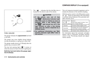COMPASS DISPLAY (if so equipped)


                                                      The          indicates that the fuel-filler door is   This unit measures terrestrial magnetism and in-
                                                      located on the driver’s side of the vehicle.          dicates the direction of the vehicle’s heading.
                                                                                                            With the ignition switch in the ON position, press
                                                                           CAUTION                          the        button as described in the chart below
                                                      ● If the vehicle runs out of fuel,                    to activate various features of the automatic anti-
                                                        the         Malfunction Indicator Light             glare rearview mirror.
                                                        (MIL) may come on. Refuel as soon as                 Push and hold     Feature:
                                                        possible. After a few driving trips,                 the               (Push button again for about 1 sec-
                                                                                                             button for about: ond to change settings)
                                                        the         light should turn off. If the
                                                                                                             1 second          Compass display toggles on/off
                                                        light remains on after a few driving
                                                        trips, have the vehicle inspected by a                                 Compass zone can be changed to
                                                                                                             5 seconds
                                                        NISSAN dealer.                                                         correct false compass readings
                                                                                                             9 seconds         Compass enters calibration mode
                                          WIC0993     ● For additional information, see “Mal-
FUEL GAUGE                                              function Indicator Light (MIL)” later in            For information about the automatic anti-glare
                                                        this section.                                       feature, refer to “Automatic anti-glare rearview
The gauge indicates the approximate fuel level                                                              mirror” in the “Pre-driving checks and adjust-
in the tank.                                                                                                ments” section.
The gauge may move slightly during braking,
turning, acceleration, or going up or down hills.
The gauge needle returns to E (Empty) after the
ignition key is turned to OFF.
The low fuel warning light (          ) comes on
when the amount of fuel in the tank is getting low.
Refill the fuel tank before the gauge regis-
ters E (Empty).


2-6 Instruments and controls




                                                                                    ੬ REVIEW COPY—2008 Maxima (max)
                                                                                    Owners Manual—USA_English (nna)
                                                                                    06/08/07—debbie ੭
 