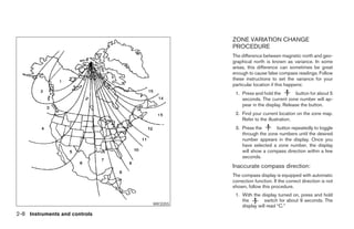 ZONE VARIATION CHANGE
                                                      PROCEDURE
                                                      The difference between magnetic north and geo-
                                                      graphical north is known as variance. In some
                                                      areas, this difference can sometimes be great
                                                      enough to cause false compass readings. Follow
                                                      these instructions to set the variance for your
                                                      particular location if this happens:
                                                       1. Press and hold the         button for about 5
                                                          seconds. The current zone number will ap-
                                                          pear in the display. Release the button.
                                                       2. Find your current location on the zone map.
                                                          Refer to the illustration.
                                                       3. Press the       button repeatedly to toggle
                                                          through the zone numbers until the desired
                                                          number appears in the display. Once you
                                                          have selected a zone number, the display
                                                          will show a compass direction within a few
                                                          seconds.
                                                      Inaccurate compass direction:
                                                      The compass display is equipped with automatic
                                                      correction function. If the correct direction is not
                                                      shown, follow this procedure.
                                                       1. With the display turned on, press and hold
                                                          the        switch for about 9 seconds. The
                               WIC0355
                                                          display will read “C.”
2-8 Instruments and controls




                                         ੬ REVIEW COPY—2008 Maxima (max)
                                         Owners Manual—USA_English (nna)
                                         06/08/07—debbie ੭
 