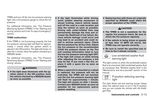 TPMS and turn off the low tire pressure warning       ● If the light illuminates while driving,        ● Replacing tires with those not originally
light. Use a tire pressure gauge to check the tire      avoid sudden steering maneuvers or               specified by NISSAN could affect the
pressure.                                               abrupt braking, reduce vehicle speed,            proper operation of the TPMS.
For additional information, see “Tire Pressure          pull off the road to a safe location and
Monitoring System (TPMS)” in the “Starting and          stop the vehicle as soon as possible.                                CAUTION
driving” section and in the “In case of emergency”      Driving with under-inflated tires may
                                                        permanently damage the tires and in-           ● The TPMS is not a substitute for the
section.                                                                                                 regular tire pressure check. Be sure to
                                                        crease the likelihood of tire failure. Se-
TPMS malfunction:                                       rious vehicle damage could occur and             check the tire pressure regularly.
                                                        may lead to an accident and could re-          ● If the vehicle is being driven at speeds
If the TPMS is not functioning properly, the low        sult in serious personal injury. Check           of less than 16 MPH (25 km/h), the
tire pressure warning light will flash for approxi-     the tire pressure for all four tires. Adjust     TPMS may not operate correctly.
mately 1 minute when the ignition switch is             the tire pressure to the recommended
placed in the ON position. The light will remain on     COLD tire pressure shown on the Tire           ● Be sure to install the specified size of
after the 1 minute. Have the system checked by a        and Loading Information label to turn            tires to the 4 wheels correctly.
NISSAN dealer.                                          the low tire pressure warning light OFF.
                                                        If the light still comes on while driving
                                                                                                                  Low windshield washer fluid
For additional information, see “Tire Pressure                                                                    warning light
                                                        after adjusting the tire pressure, a tire
Monitoring System (TPMS)” in the “Starting and
                                                        may be flat. If you have a flat tire, re-      This light comes on when the windshield washer
driving” section.                                       place it with a spare tire as soon as
                                                                                                       fluid is at a low level. Add windshield washer fluid
                                                        possible.
                     WARNING                                                                           as necessary. See “Window washer fluid” in the
                                                      ● When a spare tire is mounted or a wheel        “Maintenance and do-it-yourself” section of this
● If the light does illuminate with the ig-             is replaced, tire pressure will not be         manual.
  nition switch in the ON position, have                indicated, the TPMS will not function
  the vehicle checked by a NISSAN dealer                and the low tire pressure warning light                   P position selecting warning
  as soon as possible.                                  will flash for approximately 1 minute.                    light
                                                        The light will remain on after 1 minute.
                                                                                                       The light blinks red and warning buzzer beeps
                                                        Contact your NISSAN dealer as soon as
                                                                                                       when the selector lever is not in the P position
                                                        possible for tire replacement and/or
                                                                                                       and you are outside the vehicle with the Intelli-
                                                        system resetting.
                                                                                                       gent Key.
                                                                                                                 Instruments and controls 2-13




                                                                                 ੬ REVIEW COPY—2008 Maxima (max)
                                                                                 Owners Manual—USA_English (nna)
                                                                                 06/08/07—debbie ੭
 