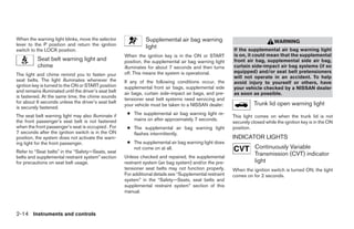 When the warning light blinks, move the selector                 Supplemental air bag warning                                    WARNING
lever to the P position and return the ignition                  light
switch to the LOCK position.                                                                                If the supplemental air bag warning light
                                                       When the ignition key is in the ON or START          is on, it could mean that the supplemental
           Seat belt warning light and                 position, the supplemental air bag warning light     front air bag, supplemental side air bag,
           chime                                       illuminates for about 7 seconds and then turns       curtain side-impact air bag systems (if so
                                                       off. This means the system is operational.           equipped) and/or seat belt pretensioners
The light and chime remind you to fasten your
                                                                                                            will not operate in an accident. To help
seat belts. The light illuminates whenever the         If any of the following conditions occur, the        avoid injury to yourself or others, have
ignition key is turned to the ON or START position     supplemental front air bags, supplemental side       your vehicle checked by a NISSAN dealer
and remains illuminated until the driver’s seat belt   air bags, curtain side-impact air bags, and pre-     as soon as possible.
is fastened. At the same time, the chime sounds
                                                       tensioner seat belt systems need servicing and
for about 6 seconds unless the driver’s seat belt                                                                     Trunk lid open warning light
                                                       your vehicle must be taken to a NISSAN dealer:
is securely fastened.
The seat belt warning light may also illuminate if      ● The supplemental air bag warning light re-
                                                                                                            This light comes on when the trunk lid is not
the front passenger’s seat belt is not fastened           mains on after approximately 7 seconds.
                                                                                                            securely closed while the ignition key is in the ON
when the front passenger’s seat is occupied . For       ● The supplemental air bag warning light            position.
7 seconds after the ignition switch is in the ON          flashes intermittently.
position, the system does not activate the warn-                                                            INDICATOR LIGHTS
ing light for the front passenger.                      ● The supplemental air bag warning light does
                                                          not come on at all.                                          Continuously Variable
Refer to “Seat belts” in the “Safety—Seats, seat
belts and supplemental restraint system” section       Unless checked and repaired, the supplemental
                                                                                                                       Transmission (CVT) indicator
for precautions on seat belt usage.                    restraint system (air bag system) and/or the pre-               light
                                                       tensioner seat belts may not function properly.      When the ignition switch is turned ON, the light
                                                       For additional details see “Supplemental restraint   comes on for 2 seconds.
                                                       system” in the “Safety—Seats, seat belts and
                                                       supplemental restraint system” section of this
                                                       manual.



2-14 Instruments and controls




                                                                                     ੬ REVIEW COPY—2008 Maxima (max)
                                                                                     Owners Manual—USA_English (nna)
                                                                                     06/08/07—debbie ੭
 