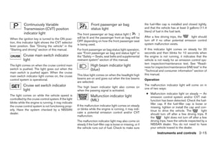 Continuously Variable                                    Front passenger air bag                        the fuel-filler cap is installed and closed tightly,
           Transmission (CVT) position                              status light                                   and that the vehicle has at least 3 gallons (11.4
                                                                                                                   liters) of fuel in the fuel tank.
           indicator light                              The front passenger air bag status light (        )
                                                        will be lit and the passenger front air bag will be        After a few driving trips, the     light should
When the ignition key is turned to the ON posi-                                                                    turn off if no other potential emission control
tion, this indicator light shows the CVT selector       OFF depending on how the front passenger seat
                                                        is being used.                                             system malfunction exists.
lever position. See “Driving the vehicle” in the
“Starting and driving” section of this manual.          For front passenger air bag status light operation,        If this indicator light comes on steady for 20
                                                        see “Front passenger air bag and status light” in          seconds and then blinks for 10 seconds when
           Cruise main switch indicator                 the “Safety — Seats, seat belts and supplemental           the engine is not running, it indicates that the
           light                                        restraint system” section of this manual.                  vehicle is not ready for an emission control sys-
                                                                                                                   tem inspection/maintenance test. See “Readi-
The light comes on when the cruise control main                    High beam indicator light                       ness for inspection/maintenance (I/M) test” in the
switch is pushed. The light goes out when the                      (blue)                                          “Technical and consumer information” section of
main switch is pushed again. When the cruise
                                                        This blue light comes on when the headlight high           this manual.
main switch indicator light comes on, the cruise
control system is operational.                          beams are on and goes out when the low beams               Operation
                                                        are selected.
           Cruise set switch indicator                  The high beam indicator light also comes on
                                                                                                                   The malfunction indicator light will come on in
           light                                                                                                   one of two ways:
                                                        when the passing signal is activated.
                                                                                                                    ● Malfunction indicator light on steady — An
The light comes on while the vehicle speed is                      Malfunction indicator light                        emission control system and/or CVT mal-
controlled by the cruise control system. If the light              (MIL)                                              function has been detected. Check the fuel-
blinks while the engine is running, it may indicate                                                                   filler cap. If the fuel-filler cap is loose or
the cruise control system is not functioning prop-      If the malfunction indicator light comes on steady
                                                                                                                      missing, tighten or install the cap and con-
erly. Have the system checked by a NISSAN               or blinks while the engine is running, it may indi-
                                                                                                                      tinue to drive the vehicle. The            light
dealer.                                                 cate a potential emission control and/or CVT
                                                                                                                      should turn off after a few driving trips. If
                                                        malfunction.
                                                                                                                      the         light does not turn off after a few
                                                        The malfunction indicator light may also come on              driving trips, have the vehicle inspected by a
                                                        steady if the fuel-filler cap is loose or missing, or if      NISSAN dealer. You do not need to have
                                                        the vehicle runs out of fuel. Check to make sure              your vehicle towed to the dealer.
                                                                                                                             Instruments and controls 2-15




                                                                                         ੬ REVIEW COPY—2008 Maxima (max)
                                                                                         Owners Manual—USA_English (nna)
                                                                                         06/08/07—debbie ੭
 