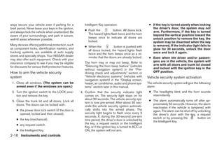 ways secure your vehicle even if parking for a            Intelligent Key operation:                         ● If the key is turned slowly when locking
brief period. Never leave your keys in the ignition,                                                           the driver’s door, the system may not
                                                          ● Push the            button. All doors lock.        arm. Furthermore, if the key is turned
and always lock the vehicle when unattended. Be
                                                            The hazard lights flash twice and the horn         beyond the vertical position toward the
aware of your surroundings, and park in secure,
                                                            beeps once to indicate all doors are               unlock position to remove the key, the
well-lit areas whenever possible.
                                                            locked.                                            system may be disarmed when the key
Many devices offering additional protection, such                                                              is removed. If the indicator light fails to
                                                          ● When the           button is pushed with
as component locks, identification markers, and                                                                glow for 30 seconds, unlock the door
                                                            all doors locked, the hazard lights flash
tracking systems, are available at auto supply                                                                 once and lock it again.
                                                            twice and the horn beeps once as a re-
stores and specialty shops. Your NISSAN dealer              minder that the doors are already locked.        ● Even when the driver and/or passen-
may also offer such equipment. Check with your
                                                          The horn may or may not beep. Refer to               gers are in the vehicle, the system will
insurance company to see if you may be eligible
                                                          “Silencing the horn beep feature” (vehicles          arm with all doors and trunk lid closed
for discounts for various theft protection features.                                                           and locked with the ignition key in the
                                                          without navigation system) in the “Pre-
How to arm the vehicle security                           driving check and adjustments” section or            OFF position.
system                                                    “Vehicle electronic systems” (vehicles with       Vehicle security system activation
                                                          navigation system) in the “Display screen,
 1. Close all windows. (The system can be                 heater, air conditioner, audio and phone sys-     The vehicle security system will give the following
    armed even if the windows are open.)                  tems” section later in this manual.               alarm:
 2. Turn the ignition switch to the LOCK posi-         4. Confirm that the security indicator light          ● The headlights blink and the horn sounds
    tion and remove the key.                              comes on. The security light stays on for            intermittently.
                                                          about 30 seconds. The vehicle security sys-        ● The alarm automatically turns off after ap-
 3. Close the trunk lid and all doors. Lock all           tem is now pre-armed. After about 30 sec-
    doors. The doors can be locked with:                                                                       proximately 50 seconds. However, the alarm
                                                          onds the vehicle security system automati-           reactivates if the vehicle is tampered with
     ● the power door lock switch (if the door is         cally shifts into the armed phase. The               again. The alarm can be shut off by unlocking
       opened, locked and then closed).                   security light begins to flash once every 3          the driver’s door with the key, a request
                                                          seconds. If, during the 30-second pre-arm            switch or by pressing the          button on
     ● the key (mechanical).                              time period, the driver’s door is unlocked by        the Intelligent Key.
     ● any request switch.                                the key, a request switch or the Intelligent
                                                          Key, or if the ignition key is turned to ACC or
     ● the Intelligent Key.                               ON, the system will not arm.
2-18 Instruments and controls




                                                                                    ੬ REVIEW COPY—2008 Maxima (max)
                                                                                    Owners Manual—USA_English (nna)
                                                                                    06/08/07—debbie ੭
 