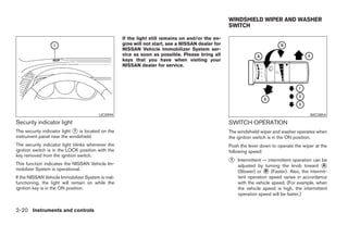 WINDSHIELD WIPER AND WASHER
                                                                                                  SWITCH

                                                   If the light still remains on and/or the en-
                                                   gine will not start, see a NISSAN dealer for
                                                   NISSAN Vehicle Immobilizer System ser-
                                                   vice as soon as possible. Please bring all
                                                   keys that you have when visiting your
                                                   NISSAN dealer for service.




                                        LIC0994                                                                                          WIC0854
Security indicator light                                                                          SWITCH OPERATION
The security indicator light ᭺ is located on the
                             1                                                                    The windshield wiper and washer operates when
instrument panel near the windshield.                                                             the ignition switch is in the ON position.
The security indicator light blinks whenever the                                                  Push the lever down to operate the wiper at the
ignition switch is in the LOCK position with the                                                  following speed:
key removed from the ignition switch.
This function indicates the NISSAN Vehicle Im-
                                                                                                  ᭺
                                                                                                  1   Intermittent — intermittent operation can be
                                                                                                      adjusted by turning the knob toward ᭺     A
mobilizer System is operational.                                                                      (Slower) or ᭺ (Faster). Also, the intermit-
                                                                                                                    B
If the NISSAN Vehicle Immobilizer System is mal-                                                      tent operation speed varies in accordance
functioning, the light will remain on while the                                                       with the vehicle speed. (For example, when
ignition key is in the ON position.                                                                   the vehicle speed is high, the intermittent
                                                                                                      operation speed will be faster.)


2-20 Instruments and controls




                                                                             ੬ REVIEW COPY—2008 Maxima (max)
                                                                             Owners Manual—USA_English (nna)
                                                                             06/08/07—debbie ੭
 