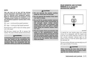 REAR WINDOW AND OUTSIDE
                                                                                                 MIRROR (if so equipped)
                                                                                                 DEFROSTER SWITCH
NOTE:
                                                                      CAUTION
You can turn on or turn off the driving              ● Do not operate the washer continu-
speed dependent intermittent wiper func-               ously for more than 30 seconds.
tion for vehicles with navigation system.
Refer to “Vehicle electronic systems” in the         ● Do not operate the washer if the reser-
“Display screen, heater, air conditioner, au-          voir tank is empty.
dio and phone systems” section later in this         ● Do not fill the window washer reservoir
manual.                                                tank with washer fluid concentrates at
᭺
2   Low — continuous low speed operation               full strength. Some methyl alcohol
                                                       based washer fluid concentrates may
᭺
3   High — continuous high speed operation             permanently stain the grille if spilled
Push the lever up ᭺ to have one sweep opera-
                   4                                   while filling the window washer reser-
tion of the wiper.                                     voir tank.
Pull the lever toward you ᭺ to operate the
                              5                      ● Pre-mix washer fluid concentrates with                                            WIC0995
washer. The wiper will also operate several times.     water to the manufacturer’s recom-        To defrost the rear window glass and outside
                                                       mended levels before pouring the fluid    mirrors (if so equipped), start the engine and
                    WARNING                            into the window washer reservoir tank.    push the rear window defroster switch on. The
                                                       Do not use the window washer reservoir    rear window defroster indicator light on the
In freezing temperatures the washer solu-              tank to mix the washer fluid concen-      switch comes on. Push the switch again to turn
tion may freeze on the windshield and                  trate and water.
obscure your vision which may lead to an                                                         the defroster off.
accident. Warm the windshield with the                                                           The rear window defroster automatically turns off
defroster before you wash the windshield.                                                        after approximately 15 minutes.

                                                                                                                     CAUTION
                                                                                                 When cleaning the inner side of the rear
                                                                                                 window, be careful not to scratch or dam-
                                                                                                 age the rear window defroster.


                                                                                                           Instruments and controls 2-21




                                                                             ੬ REVIEW COPY—2008 Maxima (max)
                                                                             Owners Manual—USA_English (nna)
                                                                             06/08/07—debbie ੭
 