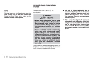 HEADLIGHT AND TURN SIGNAL
                                             SWITCH

NOTE:                                        XENON HEADLIGHTS (if so                                ● The life of xenon headlights will be
                                             equipped)                                                shortened by frequent on-off opera-
The top few rows of wires on the rear win-                                                            tion. It is generally desirable not to turn
dow are not part of the rear window de-                                                               off the headlights for short intervals
froster system. These wires make up the                           WARNING
                                                                                                      (for example, when the vehicle stops at
antenna for the audio system.
                                                          ᏘHIGH        VOLTAGE                        a traffic signal).

                                             ● When xenon headlights are on, they                   ● If the xenon headlight bulb is close to
                                               produce a high voltage. To prevent an                  burning out, the brightness will drasti-
                                               electric shock, never attempt to modify                cally decrease, the light will start blink-
                                               or disassemble. Always have your xe-                   ing, or the color of the light will be-
                                               non headlights replaced at a NISSAN                    come reddish. If one or more of the
                                               dealer.                                                above signs appear, contact a NISSAN
                                                                                                      dealer.
                                             ● Xenon headlights provide considerably
                                               more light than conventional head-
                                               lights. If they are not correctly aimed,
                                               they might temporarily blind an oncom-
                                               ing driver or the driver ahead of you and
                                               cause a serious accident. If headlights
                                               are not aimed correctly, immediately
                                               take your vehicle to a NISSAN dealer
                                               and have the headlights adjusted
                                               correctly.
                                             When the xenon headlight is initially turned on, its
                                             brightness or color varies slightly. However, the
                                             color and brightness will soon stabilize.




2-22 Instruments and controls




                                                                            ੬ REVIEW COPY—2008 Maxima (max)
                                                                            Owners Manual—USA_English (nna)
                                                                            06/08/07—debbie ੭
 