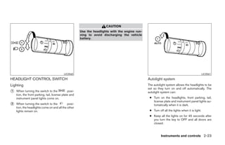 CAUTION
                                                       Use the headlights with the engine run-
                                                       ning to avoid discharging the vehicle
                                                       battery.




                                           LIC0560                                                                                              LIC0561

HEADLIGHT CONTROL SWITCH                                                                         Autolight system
Lighting                                                                                         The autolight system allows the headlights to be
                                                                                                 set so they turn on and off automatically. The
᭺
1   When turning the switch to the             posi-                                             autolight system can:
    tion, the front parking, tail, license plate and
    instrument panel lights come on.                                                              ● Turn on the headlights, front parking, tail,
                                                                                                    license plate and instrument panel lights au-
᭺
2   When turning the switch to the           posi-                                                  tomatically when it is dark.
    tion, the headlights come on and all the other
    lights remain on.                                                                             ● Turn off all the lights when it is light.
                                                                                                  ● Keep all the lights on for 45 seconds after
                                                                                                    you turn the key to OFF and all doors are
                                                                                                    closed.



                                                                                                           Instruments and controls 2-23




                                                                              ੬ REVIEW COPY—2008 Maxima (max)
                                                                              Owners Manual—USA_English (nna)
                                                                              06/08/07—debbie ੭
 
