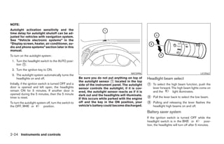 NOTE:
Autolight activation sensitivity and the
time delay for autolight shutoff can be ad-
justed for vehicles with navigation system.
See “Vehicle electronic systems” in the
“Display screen, heater, air conditioner, au-
dio and phone systems” section later in this
manual.
To turn on the autolight system:
 1. Turn the headlight switch to the AUTO posi-
    tion ᭺.
          1

 2. Turn the ignition key to ON.
                                                                                             WIC0996                                               LIC0562
 3. The autolight system automatically turns the
    headlights on and off.                              Be sure you do not put anything on top of       Headlight beam select
                                                        the autolight sensor ᭺ located in the top
                                                                               1
Initially, if the ignition switch is turned OFF and a   side of the instrument panel. The autolight     ᭺
                                                                                                        1   To select the high beam function, push the
door is opened and left open, the headlights            sensor controls the autolight; if it is cov-        lever forward. The high beam lights come on
remain ON for 5 minutes. If another door is             ered, the autolight sensor reacts as if it is       and the         light illuminates.
opened during the 5 minutes, then the 5 minute          dark out and the headlights will illuminate.
timer is reset.                                         If this occurs while parked with the engine     ᭺
                                                                                                        2   Pull the lever back to select the low beam.
To turn the autolight system off, turn the switch to    off and the key in the ON position, your        ᭺
                                                                                                        3   Pulling and releasing the lever flashes the
the OFF,         or        position.                    vehicle’s battery could become discharged.          headlight high beams on and off.
                                                                                                        Battery saver system
                                                                                                        If the ignition switch is turned OFF while the
                                                                                                        headlight switch is in the            or       posi-
                                                                                                        tion, the headlights will turn off after 5 minutes.


2-24 Instruments and controls




                                                                                   ੬ REVIEW COPY—2008 Maxima (max)
                                                                                   Owners Manual—USA_English (nna)
                                                                                   06/08/07—debbie ੭
 
