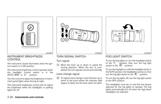 LIC0392                                               LIC0563                                                 LIC0393
INSTRUMENT BRIGHTNESS                                  TURN SIGNAL SWITCH                                   FOG LIGHT SWITCH
CONTROL                                                Turn signal                                          To turn the fog lights on, turn the headlight switch
The instrument cluster illuminates when the igni-                                                           to the         position, then turn the fog light
tion switch is in ON position.                         ᭺
                                                       1   Move the lever up or down to signal the          switch to the         position.
                                                           turning direction. When the turn is com-
The instrument brightness control operates when            pleted, the turn signals cancel automatically.   To turn the fog lights on with the headlight switch in
the headlight control switch is in the                                                                      the AUTO position, the headlights must be on, then
AUTO,        or        position.                       Lane change signal                                   turn the fog light switch to the         position.
Turn the control to adjust the brightness of instru-   ᭺
                                                       2   To signal a lane change, move the lever up or    To turn the fog lights off, turn the fog light switch
ment panel lights when driving at night.                   down to the point where the indicator light      to the OFF position.
                                                           begins to flash, but the lever does not latch.
The instrument brightness control will not adjust                                                           The headlights must be on and the low beams
the brightness when the headlights or parking                                                               selected for the fog lights to operate. The fog
lights are off.                                                                                             lights automatically turn off when the high beam
                                                                                                            headlights are selected.

2-26 Instruments and controls




                                                                                    ੬ REVIEW COPY—2008 Maxima (max)
                                                                                    Owners Manual—USA_English (nna)
                                                                                    06/08/07—debbie ੭
 