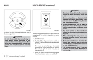 HORN                                             HEATED SEATS (if so equipped)


                                                                                                                          CAUTION
                                                                                                       ● Do not use the seat heater for extended
                                                                                                         periods or when no one is using the
                                                                                                         seat.
                                                                                                       ● Do not put anything on the seat which
                                                                                                         insulates heat, such as a blanket, cush-
                                                                                                         ion, seat cover, etc. Otherwise, the seat
                                                                                                         may become overheated.
                                                                                                       ● Do not place anything hard or heavy on
                                                                                                         the seat or pierce it with a pin or similar
                                                                                                         object. This may result in damage to the
                                                                                                         heater.
                                      LIC0395                                              WIC0905     ● Any liquid spilled on the heated seat
To sound the horn, push the center pad area of                                                           should be removed immediately with a
the steering wheel.                              The front seats are warmed by built-in heaters (if      dry cloth.
                                                 so equipped). The switch is located on the center
                                                                                                       ● When cleaning the seat, never use
                   WARNING                       console.
                                                                                                         gasoline, benzine, thinner, or any simi-
Do not disassemble the horn. Doing so             1. Start the engine.                                   lar materials.
could affect proper operation of the              2. Push the LO or HI position of the switch, as      ● If any abnormalities are found or the
supplemental front air bag system. Tam-              desired. The indicator light in the switch will     heated seat does not operate, turn the
pering with the supplemental front air bag           illuminate.                                         switch off and have the system checked
system may result in serious personal                                                                    by your NISSAN dealer.
injury.                                              The heater is controlled by a thermostat,
                                                     automatically turning the heater on and off.      ● The battery could run down if the seat
                                                     The indicator light will remain on as long as       heater is operated while the engine is
                                                     the switch is on.                                   not running.
                                                  3. When the seat is warmed or before you leave
                                                     the vehicle, be sure to turn the switch off.
2-28 Instruments and controls




                                                                               ੬ REVIEW COPY—2008 Maxima (max)
                                                                               Owners Manual—USA_English (nna)
                                                                               06/08/07—debbie ੭
 