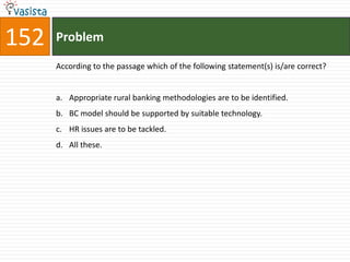 152   Problem

      According to the passage which of the following statement(s) is/are correct?


      a. Appropriate rural banking methodologies are to be identified.
      b. BC model should be supported by suitable technology.
      c. HR issues are to be tackled.
      d. All these.
 