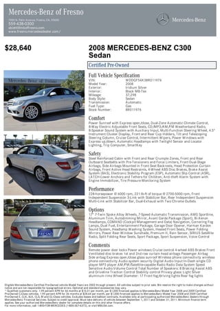 Mercedes-Benz of Fresno
  7055 N. Palm Avenue, Fresno, CA, 93650
  559-438-0300
  sbiehl@mboffresno.com
  www.fresno.mercedesdealer.com/



$28,640                                                            2008 MERCEDES-BENZ C300
                                                                   Sedan
                                                                   Certified Pre-Owned
                                                                   Full Vehicle Specification
                                                                   VIN:                          WDDGF54X38R011976
                                                                   Model Year:                   2008
                                                                   Exterior:                     Iridium Silver
                                                                   Interior:                     Black MB-Tex
                                                                   Mileage:                      37,298
                                                                   Body Style:                   Sedan
                                                                   Transmission:                 Automatic
                                                                   Fuel Type:                    Gas
                                                                   Stock Number:                 8R011976

                                                                   Comfort
                                                                   Power Sunroof with Express open/close, Dual-Zone Automatic Climate Control,
                                                                   8-Way Electric Adjustable Front Seats, CD/MP3/AM/FM Weatherband Radio,
                                                                   8-Speaker Sound System with Auxiliary Input, Multi-Function Steering Wheel, 4.5"
                                                                   Instrument Cluster Display, Front and Rear Cup Holders, Tilt and Telescoping
                                                                   Steering Column, Cruise Control, Intermittent Wipers, Power Windows with
                                                                   Express up/down, Automatic Headlamps with Twilight Sensor and Locator
                                                                   Lighting, Trip Computer, SmartKey

                                                                   Safety
                                                                   Steel Reinforced Cabin with Front and Rear Crumple Zones, Front and Rear
                                                                   Outboard Seatbelts with Pre-Tensioners and Force Limiters, Front Dual-Stage
                                                                   Airbags, Side Airbags Mounted in Front Seat Backrests, Head Protection Curtain
                                                                   Airbags, Front Active Head Restraints, 4-Wheel ABS Disc Brakes, Brake Assist
                                                                   System (BAS), Electronic Stability Program (ESP), Automatic Slip Control (ASR),
                                                                   LATCH-Lower Anchors and Tethers for Children, Anti-theft Alarm System with
                                                                   Engine Immobilizer, Tire Pressure Monitoring System

                                                                   Performance
                                                                   228-horsepower @ 6000 rpm, 221 lb-ft of torque @ 2700-5000 rpm, Front
                                                                   Independent Suspension 3-Link with Stabilizer Bar, Rear Independent Suspension
                                                                   Multi-Link with Stabilizer Bar, Dual-Exhaust with Two Chrome Outlets

                                                                   Options
                                                                   17" 7-Twin Spoke Alloy Wheels, 7-Speed Automatic Transmission, AMG Sportline,
                                                                   Aluminum Trim, Autodimming Mirror, Avant Garde Package (Sport), Bi-Xenon
                                                                   Headlamps, COMAND (Cockpit Management and Data) Navigation, Cornering Fog
                                                                   Lamps, Dual Fuel, Entertainment Package, Garage Door Opener, Harman Kardon
                                                                   Sound System, Headlamp Washing System, Heated Front Seats, Power Folding
                                                                   Mirrors, Power Rear-Window Sunshade, Premium II, Rain Sensor, SIRIUS Satellite
                                                                   Radio, Split Folding Rear Seats, Sport Package, Sport Suspension, Voice Control

                                                                   Comments
                                                                   Remote power door locks Power windows Cruise control 4-wheel ABS Brakes Front
                                                                   Ventilated disc brakes 1st and 2nd row curtain head airbags Passenger Airbag
                                                                   Side airbag Express open/close glass sunroof Wireless phone connectivity wireless
                                                                   phone connectivity Audio system security Digital Audio Input In-Dash single CD
                                                                   player MP3 player AM/FM/Satellite-capable Radio Radio Data System Speed
                                                                   Sensitive Audio Volume Control Total Number of Speakers: 8 Braking Assist ABS
                                                                   and Driveline Traction Control Stability control Privacy glass: Light Silver
                                                                   aluminum rims Wheel Diameter: 17 Front fog/driving lights Rear fog lights

Eligible Mercedes-Benz Certified Pre-Owned vehicle Model Years are 2003 through present. All vehicles subject to prior sale. We reserve the right to make changes without
notice and are not responsible for typographical errors. Optional and standard accessories may vary.
* Qualified customers only. 1.99 percent APR for 66 months at $16.01 per month, per $1,000 financed applies to Mercedes-Benz Model Year 2008 and 2009 Certified
Pre-Owned C-Class vehicles. 1.99 percent APR for 36 months at $28.64 per month, per $1,000 financed applies to Mercedes-Benz Model Year 2008 and 2009 Certified
Pre-Owned E, CLK, SLK, CLS, M and GL-Class vehicles. Excludes leases and balloon contracts. Available only at participating authorized Mercedes-Benz dealers through
Mercedes-Benz Financial Services. Subject to credit approval. Must take delivery of vehicle between September 1, 2011 and October 31, 2011. Minimum finance term
applies. See your authorized Mercedes-Benz dealer for complete details on this and other finance offers.
For more information, call 1-800-FOR-MERCEDES (1-800-367-6372), or visit MBUSA.com.
 
