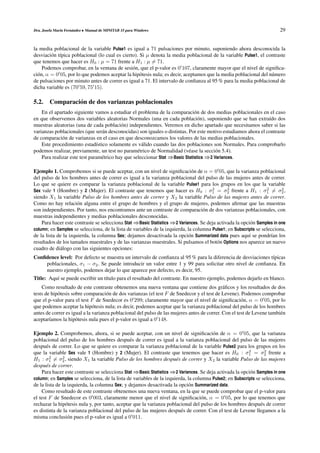 Dra. Josefa Mar´n Fern´ ndez • Manual de MINITAB 15 para Windows
               ı      a                                                                                                 29


la media poblacional de la variable Pulse1 es igual a 71 pulsaciones por minuto, suponiendo ahora desconocida la
desviaci´ n t´pica poblacional (lo cual es cierto). Si µ denota la media poblacional de la variable Pulse1, el contraste
         o ı
que tenemos que hacer es H0 : µ = 71 frente a H1 : µ = 71.
     Podemos comprobar, en la ventana de sesi´ n, que el p-valor es 0 107, claramente mayor que el nivel de signiﬁca-
                                                o
ci´ n, α = 0 05, por lo que podemos aceptar la hip´ tesis nula; es decir, aceptamos que la media poblacional del n´ mero
  o                                                 o                                                             u
de pulsaciones por minuto antes de correr es igual a 71. El intervalo de conﬁanza al 95 % para la media poblacional de
dicha variable es (70 59, 75 15).

5.2. Comparaci´ n de dos varianzas poblacionales
              o
    En el apartado siguiente vamos a estudiar el problema de la comparaci´ n de dos medias poblacionales en el caso
                                                                              o
en que observemos dos variables aleatorias Normales (una en cada poblaci´ n), suponiendo que se han extra´do dos
                                                                                o                               ı
muestras aleatorias (una de cada poblaci´ n) independientes. Veremos en dicho apartado que necesitamos saber si las
                                           o
varianzas poblacionales (que ser´ n desconocidas) son iguales o distintas. Por este motivo estudiamos ahora el contraste
                                 a
de comparaci´ n de varianzas en el caso en que desconozcamos los valores de las medias poblacionales.
              o
    Este procedimiento estad´stico solamente es v´ lido cuando las dos poblaciones son Normales. Para comprobarlo
                               ı                     a
podemos realizar, previamente, un test no param´ trico de Normalidad (v´ ase la secci´ n 5.4).
                                                   e                       e            o
    Para realizar este test param´ trico hay que seleccionar Stat ⇒Basic Statistics ⇒2 Variances.
                                 e

Ejemplo 1. Comprobemos si se puede aceptar, con un nivel de signiﬁcaci´ n de α = 0 05, que la varianza poblacional
                                                                              o
del pulso de los hombres antes de correr es igual a la varianza poblacional del pulso de las mujeres antes de correr.
Lo que se quiere es comparar la varianza poblacional de la variable Pulse1 para los grupos en los que la variable
                                                                                       2      2                   2      2
Sex vale 1 (Hombre) y 2 (Mujer). El contraste que tenemos que hacer es H0 : σ1 = σ2 frente a H1 : σ1 = σ2 ,
siendo X1 la variable Pulso de los hombres antes de correr y X2 la variable Pulso de las mujeres antes de correr.
Como no hay relaci´ n alguna entre el grupo de hombres y el grupo de mujeres, podemos aﬁrmar que las muestras
                      o
son independientes. Por tanto, nos encontramos ante un contraste de comparaci´ n de dos varianzas poblacionales, con
                                                                                   o
muestras independientes y medias poblacionales desconocidas.
    Para hacer este contraste se selecciona Stat ⇒Basic Statistics ⇒2 Variances. Se deja activada la opci´ n Samples in one
                                                                                                          o
column; en Samples se selecciona, de la lista de variables de la izquierda, la columna Pulse1; en Subscripts se selecciona,
de la lista de la izquierda, la columna Sex; dejamos desactivada la opci´ n Summarized data pues aqu´ se pondr´an los
                                                                            o                            ı          ı
resultados de los tama˜ os muestrales y de las varianzas muestrales. Si pulsamos el bot´ n Options nos aparece un nuevo
                        n                                                                o
cuadro de di´ logo con las siguientes opciones:
             a
Conﬁdence level: Por defecto se muestra un intervalo de conﬁanza al 95 % para la diferencia de desviaciones t´picas
                                                                                                             ı
    poblacionales, σ1 − σ2 . Se puede introducir un valor entre 1 y 99 para solicitar otro nivel de conﬁanza. En
    nuestro ejemplo, podemos dejar lo que aparece por defecto, es decir, 95.
Title: Aqu´ se puede escribir un t´tulo para el resultado del contraste. En nuestro ejemplo, podemos dejarlo en blanco.
          ı                       ı
    Como resultado de este contraste obtenemos una nueva ventana que contiene dos gr´ ﬁcos y los resultados de dos
                                                                                             a
tests de hip´ tesis sobre comparaci´ n de dos varianzas (el test F de Snedecor y el test de Levene). Podemos comprobar
            o                       o
que el p-valor para el test F de Snedecor es 0 299; claramente mayor que el nivel de signiﬁcaci´ n, α = 0 05, por lo
                                                                                                      o
que podemos aceptar la hip´ tesis nula; es decir, podemos aceptar que la varianza poblacional del pulso de los hombres
                              o
antes de correr es igual a la varianza poblacional del pulso de las mujeres antes de correr. Con el test de Levene tambi´ n
                                                                                                                        e
aceptar´amos la hip´ tesis nula pues el p-valor es igual a 0 148.
        ı             o

Ejemplo 2. Comprobemos, ahora, si se puede aceptar, con un nivel de signiﬁcaci´ n de α = 0 05, que la varianza
                                                                                       o
poblacional del pulso de los hombres despu´ s de correr es igual a la varianza poblacional del pulso de las mujeres
                                                e
despu´ s de correr. Lo que se quiere es comparar la varianza poblacional de la variable Pulse2 para los grupos en los
       e
                                                                                                         2       2
que la variable Sex vale 1 (Hombre) y 2 (Mujer). El contraste que tenemos que hacer es H0 : σ1 = σ2 frente a
         2     2
H1 : σ1 = σ2 , siendo X1 la variable Pulso de los hombres despu´ s de correr y X2 la variable Pulso de las mujeres
                                                                      e
despu´ s de correr.
       e
    Para hacer este contraste se selecciona Stat ⇒Basic Statistics ⇒2 Variances. Se deja activada la opci´ n Samples in one
                                                                                                          o
column; en Samples se selecciona, de la lista de variables de la izquierda, la columna Pulse2; en Subscripts se selecciona,
de la lista de la izquierda, la columna Sex; y dejamos desactivada la opci´ n Summarized data.
                                                                            o
    Como resultado de este contraste obtenemos una nueva ventana, en la que se puede comprobar que el p-valor para
el test F de Snedecor es 0 003, claramente menor que el nivel de signiﬁcaci´ n, α = 0 05, por lo que tenemos que
                                                                                   o
rechazar la hip´ tesis nula y, por tanto, aceptar que la varianza poblacional del pulso de los hombres despu´ s de correr
                 o                                                                                             e
es distinta de la varianza poblacional del pulso de las mujeres despu´ s de correr. Con el test de Levene llegamos a la
                                                                        e
misma conclusi´ n pues el p-valor es igual a 0 011.
                  o
 