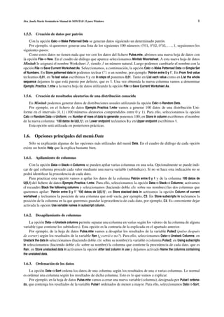 Dra. Josefa Mar´n Fern´ ndez • Manual de MINITAB 15 para Windows
               ı      a                                                                                                   8


1.5.5. Creaci´ n de datos por patr´ n
             o                    o
    Con la opci´ n Calc⇒Make Patterned Data se generan datos siguiendo un determinado patr´ n.
                o                                                                                o
    Por ejemplo, si queremos generar una lista de los siguientes 100 n´ meros: 0 01, 0 02, 0 03, . . ., 1, seguiremos los
                                                                          u
siguientes pasos:
    Como estos datos no tienen nada que ver con los datos del ﬁchero Pulse.mtw, abrimos una nueva hoja de datos con
la opci´ n File⇒New. En el cuadro de di´ logo que aparece seleccionamos Minitab Woorksheet. A esta nueva hoja de datos
       o                                  a
Minitab le asignar´ el nombre Worksheet J, siendo J un n´ mero natural. Luego podemos cambiarle el nombre con la
                    a                                          u
opci´ n File⇒Save Current Worksheet As. Seleccionamos, a continuaci´ n, la opci´ n Calc⇒Make Patterned Data⇒Simple Set
     o                                                                o          o
of Numbers. En Store patterned data in podemos teclear C1 o un nombre, por ejemplo ’Patron entre 0 y 1’. En From ﬁrst value
                                                                                            ´
tecleamos 0,01, en To last value escribimos 1 y en In steps of ponemos 0,01. Tanto en List each value como en List the whole
sequence dejamos lo que est´ puesto por defecto, que es 1. Una vez obtenida la nueva columna vamos a denominar
                               a
Ejemplo Practica 1.mtw a la nueva hoja de datos utilizando la opci´ n File⇒Save Current Worksheet As.
                                                                   o

1.5.6. Creaci´ n de resultados aleatorios de una distribuci´ n conocida
             o                                             o
    En Minitab podemos generar datos de distribuciones usuales utilizando la opci´ n Calc⇒Random Data.
                                                                                      o
    Por ejemplo, en el ﬁchero de datos Ejemplo Practica 1.mtw vamos a generar 100 datos de una distribuci´ n Uni-
                                                                                                             o
forme en el intervalo (0, 1) (100 n´ meros aleatorios comprendidos entre 0 y 1). Para ello, seleccionamos la opci´ n
                                     u                                                                            o
Calc⇒Random Data⇒Uniform; en Number of rows of data to generate ponemos 100; en Store in column escribimos el nombre
de la nueva columna: ’100 datos de U(0,1)’; en Lower endpoint tecleamos 0 y en Upper endpoint escribimos 1.
    Esta opci´ n ser´ utilizada en posteriores pr´ cticas.
             o      a                            a

                                 ´
1.6. Opciones principales del menu Data
    S´ lo se explicar´ n algunas de las opciones m´ s utilizadas del men´ Data. En el cuadro de di´ logo de cada opci´ n
     o               a                              a                   u                         a                  o
existe un bot´ n Help que la explica bastante bien.
              o

1.6.1.   Apilamiento de columnas
    Con la opci´ n Data⇒Stack⇒Columns se pueden apilar varias columnas en una sola. Opcionalmente se puede indi-
                 o
car de qu´ columna procede cada valor mediante una nueva variable (sub´ndices). Si no se hace esta indicaci´ n no se
           e                                                                   ı                                  o
podr´ identiﬁcar la procedencia de cada dato.
     a
    Para practicar esta opci´ n vamos a apilar los datos de la columna Patron entre 0 y 1 y de la columna 100 datos de
                              o                                                  ´
U(0,1) del ﬁchero de datos Ejemplo Practica 1.mtw. Para ello, seleccionamos la opci´ n Data⇒Stack⇒Columns; activamos
                                                                                       o
el recuadro Stack the following columns y seleccionamos (haciendo doble clic sobre sus nombres) las dos columnas que
queremos apilar: ’Patron entre 0 y 1’ ’100 datos de U(0,1)’; en Store stacked data in activamos la opci´ n Column of current
                        ´                                                                              o
worksheet y tecleamos la posici´ n de una columna que est´ vac´a, por ejemplo, C3. En Store subscripts in tecleamos la
                                  o                            e    ı
posici´ n de la columna en la que queremos guardar la procedencia de cada dato, por ejemplo, C4. Es conveniente dejar
       o
activada la opci´ n Use variable names in subscript column.
                 o

1.6.2. Desapilamiento de columnas
    La opci´ n Data⇒Unstack columns permite separar una columna en varias seg´ n los valores de la columna de alguna
            o                                                                        u
variable (que contiene los sub´ndices). Esta opci´ n es la contraria de la explicada en el apartado anterior.
                                ı                  o
    Por ejemplo, de la hoja de datos Pulse.mtw vamos a desapilar los resultados de la variable Pulse2 (pulso despu´ s     e
de correr) seg´ n los resultados de la variable Ran (¿corri´ o no?). Para ello, seleccionamos Data⇒Unstack Columns; en
               u                                             o
Unstack the data in seleccionamos (haciendo doble clic sobre su nombre) la variable o columna Pulse2; en Using subscripts
in seleccionamos (haciendo doble clic sobre su nombre) la columna que contiene la procedencia de cada dato, que es
Ran; en Store unstacked data in activamos la opci´ n After last column in use y dejamos activado Name the columns containing
                                                 o
the unstaked data.

1.6.3. Ordenaci´ n de los datos
               o
    La opci´ n Data⇒Sort ordena los datos de una columna seg´ n los resultados de una o varias columnas. Lo normal
           o                                                    u
es ordenar una columna seg´ n los resultados de dicha columna. Esto es lo que vamos a explicar.
                             u
    Por ejemplo, en la hoja de datos Pulse.mtw vamos a crear una nueva variable (columna), designada por Pulse1 ordena-
do, que contenga los resultados de la variable Pulse1 ordenados de menor a mayor. Para ello, seleccionamos Data⇒Sort;
 