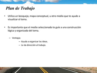 Plan de Trabajo  Utiliza un bosquejo, mapa conceptual, u otro medio que te ayude a visualizar el tema.  Es importante que el medio seleccionado te guíe a una construcción lógica y organizada del tema.  Ventajas Ayuda a organizar las ideas. Le da dirección al trabajo. 