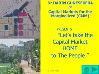 PRESENTS      “Let’s take the  Capital Market  HOME  to The People ”   Dr DARIN GUNESEKERA Of Capital Markets for the Marginalized (CMM) (c) CMM 2008 (c) CMM 2008 