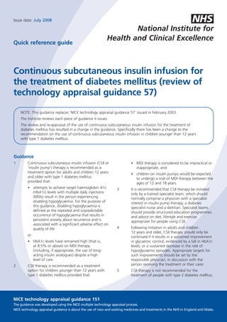 NHS
Issue date: July 2008

                                                                    National Institute for
                                                            Health and Clinical Excellence
Quick reference guide




Continuous subcutaneous insulin infusion for
the treatment of diabetes mellitus (review of
technology appraisal guidance 57)

    NOTE: This guidance replaces ‘NICE technology appraisal guidance 57’ issued in February 2003.
    The Institute reviews each piece of guidance it issues.
    The review and re-appraisal of the use of continuous subcutaneous insulin infusion for the treatment of
    diabetes mellitus has resulted in a change in the guidance. Specifically there has been a change to the
    recommendation on the use of continuous subcutaneous insulin infusion in children younger than 12 years
    with type 1 diabetes mellitus.



Guidance
1        Continuous subcutaneous insulin infusion (CSII or                 • MDI therapy is considered to be impractical or
         ‘insulin pump’) therapy is recommended as a                         inappropriate, and
         treatment option for adults and children 12 years                 • children on insulin pumps would be expected
         and older with type 1 diabetes mellitus                             to undergo a trial of MDI therapy between the
         provided that:                                                      ages of 12 and 18 years.
         • attempts to achieve target haemoglobin A1c             3        It is recommended that CSII therapy be initiated
           (HbA1c) levels with multiple daily injections                   only by a trained specialist team, which should
           (MDIs) result in the person experiencing                        normally comprise a physician with a specialist
           disabling hypoglycaemia. For the purpose of                     interest in insulin pump therapy, a diabetes
           this guidance, disabling hypoglycaemia is                       specialist nurse and a dietitian. Specialist teams
           defined as the repeated and unpredictable                       should provide structured education programmes
           occurrence of hypoglycaemia that results in                     and advice on diet, lifestyle and exercise
           persistent anxiety about recurrence and is                      appropriate for people using CSII.
           associated with a significant adverse effect on
                                                                  4        Following initiation in adults and children
           quality of life
                                                                           12 years and older, CSII therapy should only be
         or                                                                continued if it results in a sustained improvement
         • HbA1c levels have remained high (that is,                       in glycaemic control, evidenced by a fall in HbA1c
           at 8.5% or above) on MDI therapy                                levels, or a sustained decrease in the rate of
           (including, if appropriate, the use of long-                    hypoglycaemic episodes. Appropriate targets for
           acting insulin analogues) despite a high                        such improvements should be set by the
           level of care.                                                  responsible physician, in discussion with the
                                                                           person receiving the treatment or their carer.
2        CSII therapy is recommended as a treatment
         option for children younger than 12 years with           5        CSII therapy is not recommended for the
         type 1 diabetes mellitus provided that:                           treatment of people with type 2 diabetes mellitus.




NICE technology appraisal guidance 151
The guidance was developed using the NICE multiple technology appraisal process.
NICE technology appraisal guidance is about the use of new and existing medicines and treatments in the NHS in England and Wales.
 