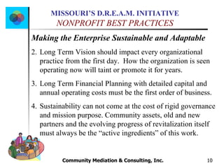 Community Mediation & Consulting, Inc.  Making the Enterprise Sustainable and Adaptable Long Term Vision should impact every organizational practice from the first day.  How the organization is seen operating now will taint or promote it for years. Long Term Financial Planning with detailed capital and annual operating costs must be the first order of business. Sustainability can not come at the cost of rigid governance and mission purpose. Community assets, old and new partners and the evolving progress of revitalization itself must always be the “active ingredients” of this work. 
