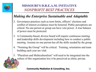 Community Mediation & Consulting, Inc.  Making the Enterprise Sustainable and Adaptable Governance practices such as term limits, officers’ elections and conflict of interest avoidance must be honored. Public perceptions are critical. No one person or group can have veto power. A true balance of power must be protected.  A Community-based, diverse board will require continuous training and leadership skills development including how to conduct a public meeting. Assume no one person has all the skills needed by the group.  “ Norming the Group” will be critical.  Training, orientation and team building each year are vital. “ Pluralism and Multiculturalism” will need to be integrated into the culture of this organization less it be perceived as elitist, private.  