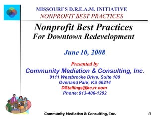 Community Mediation & Consulting, Inc.  Nonprofit Best Practices  For Downtown Redevelopment   June 10, 2008 Presented by Community Mediation & Consulting, Inc. 9111 Westbrooke Drive, Suite 100 Overland Park, KS 66214 [email_address]   Phone: 913-406-1202 