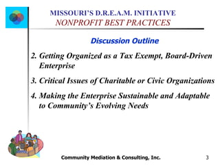 Community Mediation & Consulting, Inc.  Discussion Outline Getting Organized as a Tax Exempt, Board-Driven Enterprise Critical Issues of Charitable or Civic Organizations Making the Enterprise Sustainable and Adaptable to Community’s Evolving Needs 