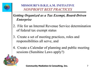 Community Mediation & Consulting, Inc.  Getting Organized as a Tax Exempt, Board-Driven Enterprise File for an Internal Revenue Service determination  of federal tax exempt status Create a set of meeting practices, roles and responsibilities all serve, and  Create a Calendar of planning and public meeting sessions (Sunshine Laws apply?) 