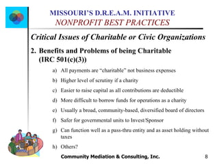 Community Mediation & Consulting, Inc.  Critical Issues of Charitable or Civic Organizations Benefits and Problems of being Charitable  (IRC 501(c)(3)) All payments are “charitable” not business expenses Higher level of scrutiny if a charity Easier to raise capital as all contributions are deductible More difficult to borrow funds for operations as a charity Usually a broad, community-based, diversified board of directors Safer for governmental units to Invest/Sponsor Can function well as a pass-thru entity and as asset holding without taxes Others? 