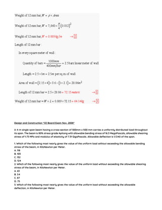 Design and Construction “CE Board Exam Nov. 2008″
A 4-m single span beam having a cross-section of 300mm x 500 mm carries a uniformly distributed load throughout
its span. The beam is 80% stress grade Apitong with allowable bending stress of 16.5 MegaPascals, allowable shearing
stress of 1.73 MPa and modulus of elasticity of 7.31 GigaPascals. Allowable deflection is 1/240 of the span.
1. Which of the following most nearly gives the value of the uniform load without exceeding the allowable bending
stress of the beam, in KiloNewton per Meter.
A. 118
B. 103
C. 132
D. 124
2. Which of the following most nearly gives the value of the uniform load without exceeding the allowable shearing
stress of the beam, in KiloNewton per Meter.
A. 63
B. 54
C. 87
D. 75
3. Which of the following most nearly gives the value of the uniform load without exceeding the allowable
deflection, in KiloNewton per Meter.
 