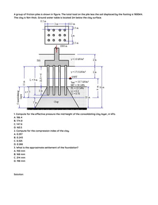 A group of friction piles is shown in figure. The total load on the pile less the soil displaced by the footing is 1800kN.
The clay is 16m thick. Ground water table is located 2m below the clay surface.
1. Compute for the effective pressure the mid height of the consolidating clay layer, in kPa.
A. 186.4
B. 174.8
C. 147.6
D. 163.5
2. Compute for the compression index of the clay.
A. 0.297
B. 0.245
C. 0.325
D. 0.288
3. What is the approximate settlement of the foundation?
A. 150 mm
B. 168 mm
C. 214 mm
D. 198 mm
Solution:
 