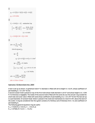 Hydraulics “CE Board Exam Nov. 2008″
A test is set-up as shown. A cylindrical mold 4” in diameter is filled with silt to height H1 = 0.2 ft, whose coefficient of
permeability k1 = 6.1 x 10-4
ft/min.
A second coaxial mold is placed on top of the first mold whose inside diameter is d=1.5” and whose height is H2 = 0.30
ft. Its thickness is negligible. The inside of this second mold is filled with the same silt, but the annular ring outside the
small tube and outer tube is filled with sand whose coefficient of permeability is k2 = 2.5 x 10-3
ft/min.The test set-up
is a permeameter of constant head. Water is placed in the mold and maintained at a level h=1.4ft. above the level of
the outlet. It may be considered that the system consists of a fictitious soil of thickness H=H1 + H2 and coefficient of
permeability kf.
The following general equations may be useful:
kv eq = H/[(H1/kv1) + (H2/kv2) + … + (Hn/kvn)]
kv eq = (1/H)[kh1H1 + kh2H2 + … + khnHn]
 