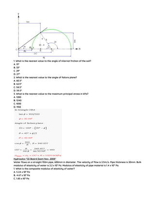1. What is the nearest value to the angle of internal friction of the soil?
A. 31°
B. 33°
C. 29°
D. 27°
2. What is the nearest value to the angle of failure plane?
A. 60.5°
B. 62.5°
C. 58.5°
D. 59.5°
3. What is the nearest value to the maximum principal stress in kPa?
A. 1280
B. 1240
C. 1030
D. 1150
Hydraulics “CE Board Exam Nov. 2008″
Water flows on a straight 150m pipe, 600mm in diameter. The velocity of flow is 2.5m/s. Pipe thickness is 20mm. Bulk
modulus of elasticity of water is 2.2 x 109
Pa. Modulus of elasticity of pipe material is 1.4 x 1011
Pa.
1. What is the composite modulus of elasticity of water?
A. 5.24 x 109
Pa
B. 4.67 x 109
Pa
C. 1.85 x 109
Pa
 