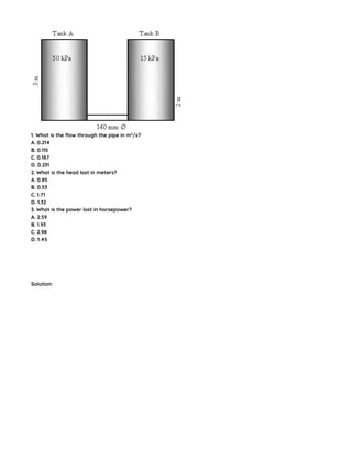 1. What is the flow through the pipe in m3
/s?
A. 0.214
B. 0.115
C. 0.187
D. 0.231
2. What is the head lost in meters?
A. 0.85
B. 0.53
C. 1.71
D. 1.32
3. What is the power lost in horsepower?
A. 2.59
B. 1.93
C. 2.98
D. 1.45
Solution:
 