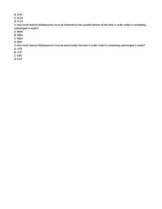 B. 21.57
C. 15.24
D. 17.72
2. How much lead (in KiloNewtons) must be fastened to the outside bottom of the tank in order make it completely
submerged in water?
A. 100m
B. 120m
C. 150m
D. 80m
3. How much lead (in KiloNewtons) must be place inside the tank in order make it completely submerged in water?
A. 4.87
B. 4.21
C. 3.85
D. 3.24
 