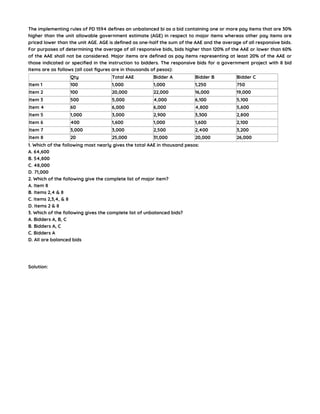 The implementing rules of PD 1594 defines an unbalanced bi as a bid containing one or more pay items that are 30%
higher than the unit allowable government estimate (AGE) in respect to major items whereas other pay items are
priced lower than the unit AGE. AGE is defined as one-half the sum of the AAE and the average of all responsive bids.
For purposes of determining the average of all responsive bids, bids higher than 120% of the AAE or lower than 60%
of the AAE shall not be considered. Major items are defined as pay items representing at least 20% of the AAE or
those indicated or specified in the instruction to bidders. The responsive bids for a government project with 8 bid
items are as follows (all cost figures are in thousands of pesos):
Qty Total AAE Bidder A Bidder B Bidder C
Item 1 100 1,000 1,000 1,250 750
Item 2 100 20,000 22,000 16,000 19,000
Item 3 500 5,000 4,000 6,100 5,100
Item 4 60 6,000 6,000 4,800 5,600
Item 5 1,000 3,000 2,900 3,300 2,800
Item 6 400 1,600 1,000 1,600 2,100
Item 7 3,000 3,000 2,500 2,400 3,200
Item 8 20 25,000 31,000 20,000 26,000
1. Which of the following most nearly gives the total AAE in thousand pesos:
A. 64,600
B. 54,800
C. 48,000
D. 71,000
2. Which of the following give the complete list of major item?
A. Item 8
B. Items 2,4 & 8
C. Items 2,3,4, & 8
D. Items 2 & 8
3. Which of the following gives the complete list of unbalanced bids?
A. Bidders A, B, C
B. Bidders A, C
C. Bidders A
D. All are balanced bids
Solution:
 