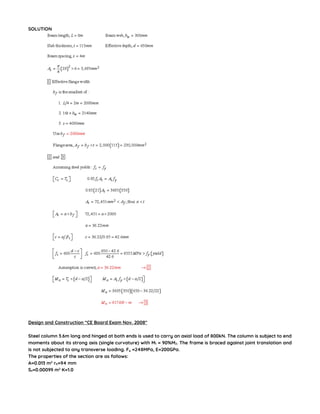 SOLUTION
Design and Construction “CE Board Exam Nov. 2008″
Steel column 3.6m long and hinged at both ends is used to carry an axial load of 800kN. The column is subject to end
moments about its strong axis (single curvature) with M1 = 90%M2. The frame is braced against joint translation and
is not subjected to any transverse loading. Fy =248MPa, E=200GPa.
The properties of the section are as follows:
A=0.013 m2
rb=94 mm
Sx=0.00099 m2
K=1.0
 