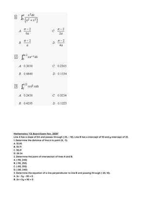 Mathematics “CE Board Exam Nov. 2008″
Line A has a slope of 04 and passes through (-25, – 10). Line B has x-intercept of 10 and y-intercept of 25.
1. Determine the distance of line A to point (8, -3).
A. 35.85
B. 33.71
C. 30.21
D. 28.54
2. Determine the point of intersection of lines A and B.
A. (-90, 240)
B. (-90, 250)
C. (-80, 250)
D. (-80, 240)
3. Determine the equation of a line perpendicular to line B and passing through (-20, 10).
A. 2x – 5y – 90 = 0
B. 2x + 5y + 90 = 0
 