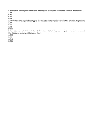 1. Which of the following most nearly gives the computed (actual) axial stress of the column in MegaPascals.
A. 57
B. 75
C. 62
D. 68
2. Which of the following most nearly gives the allowable axial compressive stress of the column in MegaPascals.
A. 114
B. 120
C. 133
D. 148
3. From a separate calculation with Fb = 149MPa, which of the following most nearly gives the maximum moment
that the column can carry, in KiloNewton-Meter.
A. 85.6
B. 75.4
C. 71.4
D. 78.8
 