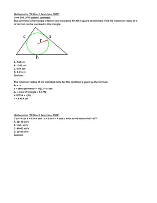 Mathematics “CE Board Exam Nov. 2008″
June 2nd, 2010 admin 1 comment
The perimeter of a triangle is 102 cm and its area is 431.1554 square centimeters. Find the maximum radius of a
circle that can be inscribed in this triangle.
A. 7.63 cm
B. 12.45 cm
C. 9.54 cm
D. 8.45 cm
Solution:
The maximum radius of the inscribed circle for this condition is given by the formula:
At = rs
s = semi-perimeter = 102/2 = 51 cm
At = area of triangle = 34.772
431.1554 = r(51)
r = 8.454 cm
Mathematics “CE Board Exam Nov. 2008″
If a = 4 cos x + 6 sin x and b = 6 sin x – 4 cos x, what is the value of a2
+ b2
?
A. 32+40 sin2
x
B. 16+2- sin2
x
C. 40+32 sin2
x
D. 20+16 sin2
x
Solution:
 