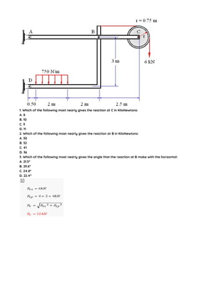 1. Which of the following most nearly gives the reaction at C in KiloNewtons:
A. 8
B. 10
C. 9
D. 11
2. Which of the following most nearly gives the reaction at B in KiloNewtons:
A. 30
B. 32
C. 41
D. 36
3. Which of the following most nearly gives the angle that the reaction at B make with the horizontal:
A. 21.5°
B. 29.6°
C. 24.8°
D. 22.4°
 