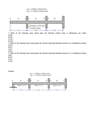 1. Which of the following most nearly gives the factored uniform load, in kiloNewtons per meter:
A.6.32
B.5.65
C.7.45
D.4.58
2. Which of the following most nearly gives the ultimate (factored) bending moment at G, inkiloNewton-meters:
A.24.8
B.21.9
C.27.7
D.32.2
3. Which of the following most nearly gives the ultimate (factored) bending moment at I, in kiloNewton-meters:
A.16.5
B.14.9
C.12.4
D. 18.7
Solution:
 